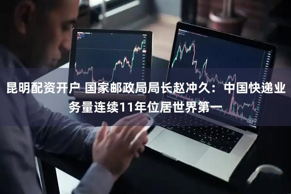 昆明配资开户 国家邮政局局长赵冲久：中国快递业务量连续11年位居世界第一