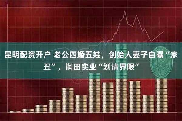 昆明配资开户 老公四婚五娃，创始人妻子自曝“家丑”，润田实业“划清界限”