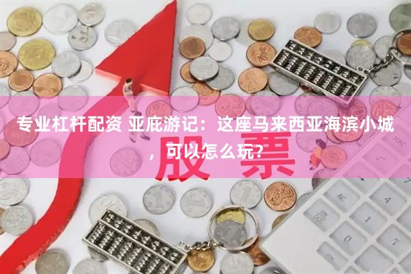 专业杠杆配资 亚庇游记：这座马来西亚海滨小城，可以怎么玩？