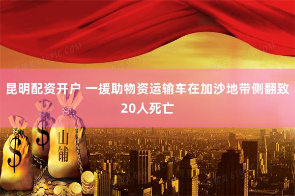昆明配资开户 一援助物资运输车在加沙地带侧翻致20人死亡