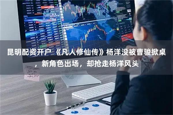 昆明配资开户 《凡人修仙传》杨洋没被曹骏掀桌，新角色出场，却抢走杨洋风头