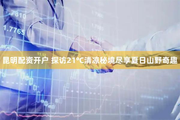 昆明配资开户 探访21℃清凉秘境尽享夏日山野奇趣