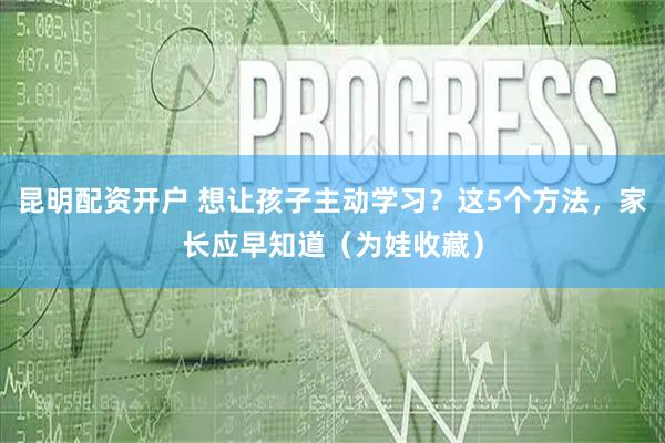昆明配资开户 想让孩子主动学习？这5个方法，家长应早知道（为娃收藏）