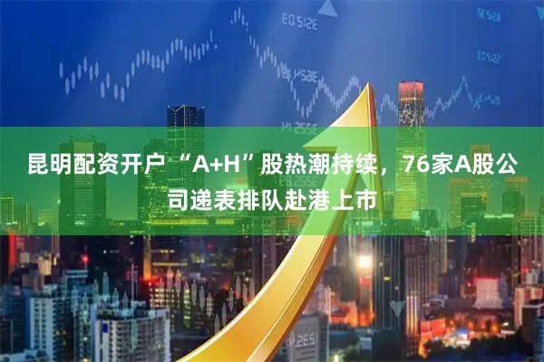 昆明配资开户 “A+H”股热潮持续，76家A股公司递表排队赴港上市