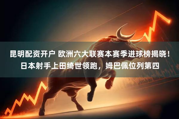 昆明配资开户 欧洲六大联赛本赛季进球榜揭晓！日本射手上田绮世领跑，姆巴佩位列第四