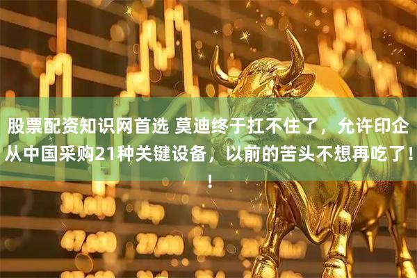 股票配资知识网首选 莫迪终于扛不住了，允许印企从中国采购21种关键设备，以前的苦头不想再吃了！