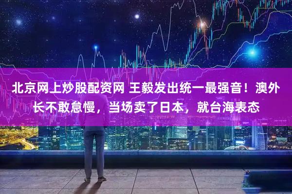 北京网上炒股配资网 王毅发出统一最强音！澳外长不敢怠慢，当场卖了日本，就台海表态