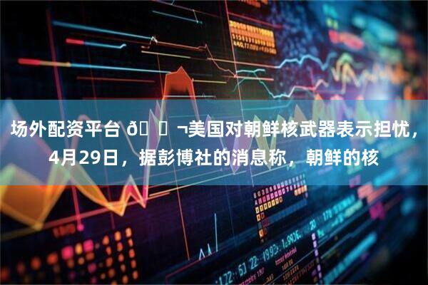 场外配资平台 🌬美国对朝鲜核武器表示担忧，4月29日，据彭博社的消息称，朝鲜的核