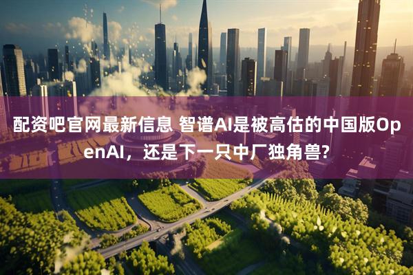 配资吧官网最新信息 智谱AI是被高估的中国版OpenAI,还是下一只中厂独角兽?
