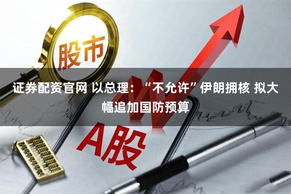 证券配资官网 以总理:“不允许”伊朗拥核 拟大幅追加国防预算