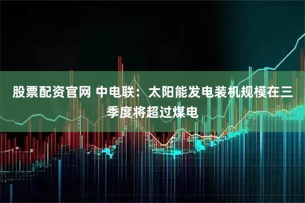 股票配资官网 中电联:太阳能发电装机规模在三季度将超过煤电