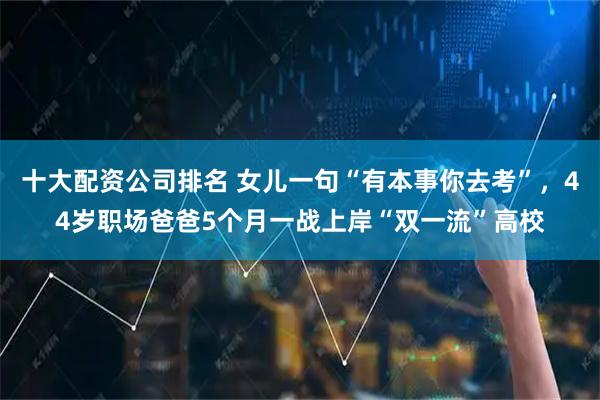 十大配资公司排名 女儿一句“有本事你去考”，44岁职场爸爸5个月一战上岸“双一流”高校
