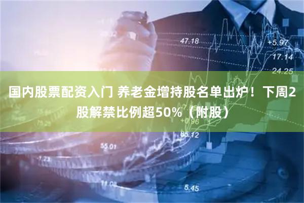 国内股票配资入门 养老金增持股名单出炉！下周2股解禁比例超50%（附股）