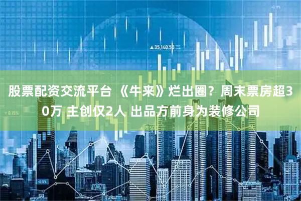 股票配资交流平台 《牛来》烂出圈？周末票房超30万 主创仅2人 出品方前身为装修公司