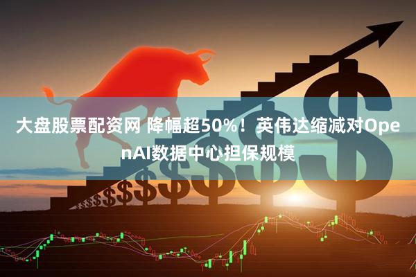大盘股票配资网 降幅超50%！英伟达缩减对OpenAI数据中心担保规模