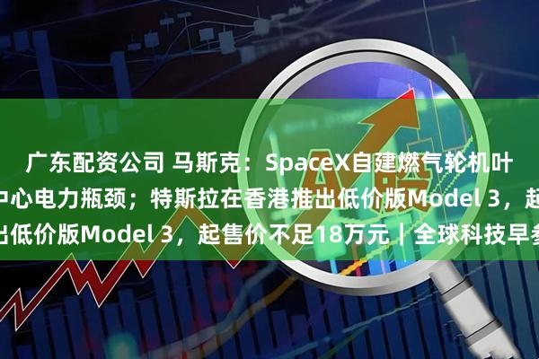 广东配资公司 马斯克：SpaceX自建燃气轮机叶片铸造厂，以解决数据中心电力瓶颈；特斯拉在香港推出低价版Model 3，起售价不足18万元｜全球科技早参