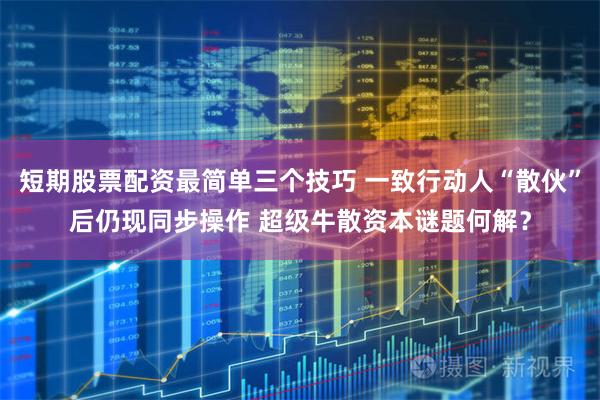 短期股票配资最简单三个技巧 一致行动人“散伙”后仍现同步操作 超级牛散资本谜题何解？