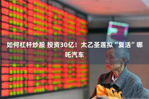 如何杠杆炒股 投资30亿！太乙圣莲拟“复活”哪吒汽车
