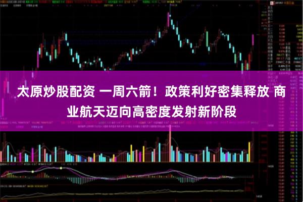 太原炒股配资 一周六箭！政策利好密集释放 商业航天迈向高密度发射新阶段