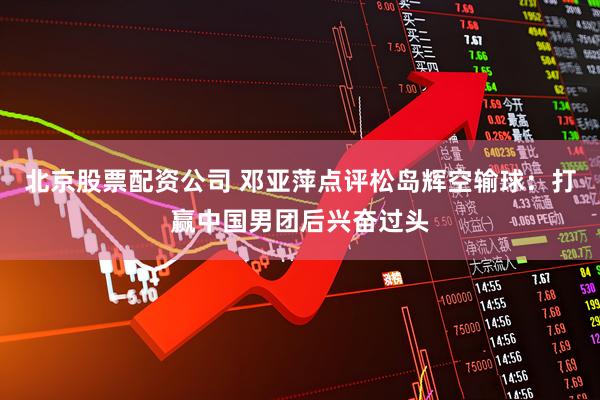 北京股票配资公司 邓亚萍点评松岛辉空输球：打赢中国男团后兴奋过头