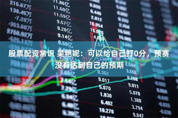 股票配资常识 吴艳妮：可以给自己打0分，预赛没有达到自己的预期