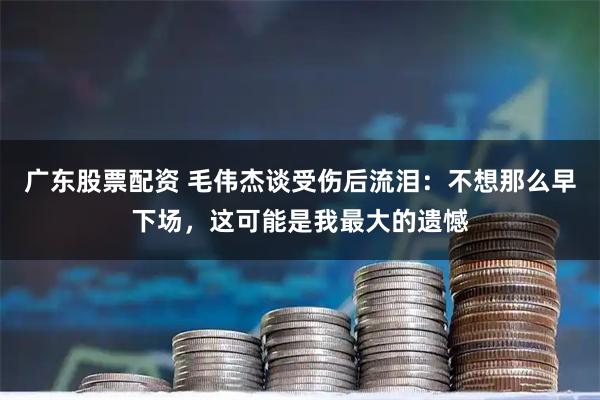 广东股票配资 毛伟杰谈受伤后流泪：不想那么早下场，这可能是我最大的遗憾