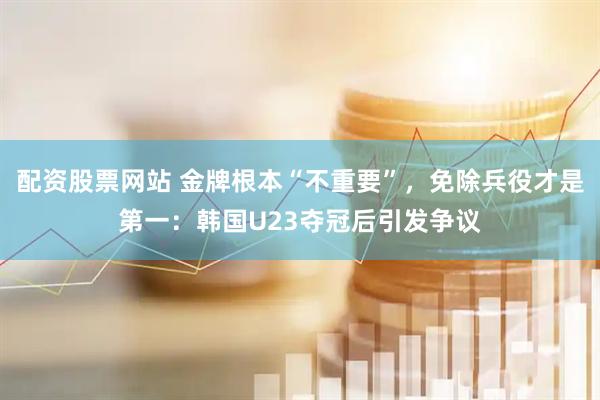 配资股票网站 金牌根本“不重要”，免除兵役才是第一：韩国U23夺冠后引发争议